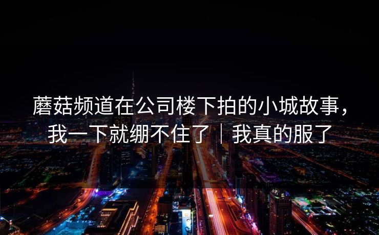 蘑菇频道在公司楼下拍的小城故事,我一下就绷不住了|我真的服了 蘑菇频道在公司楼下拍的小城故事,我一下就绷不住了|我真的服了