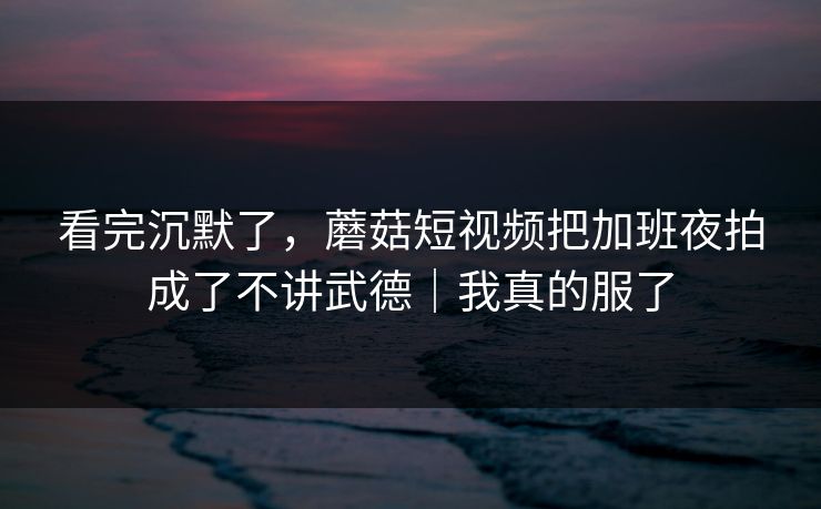 看完沉默了,蘑菇短视频把加班夜拍成了不讲武德|我真的服了 看完沉默了,蘑菇短视频把加班夜拍成了不讲武德|我真的服了