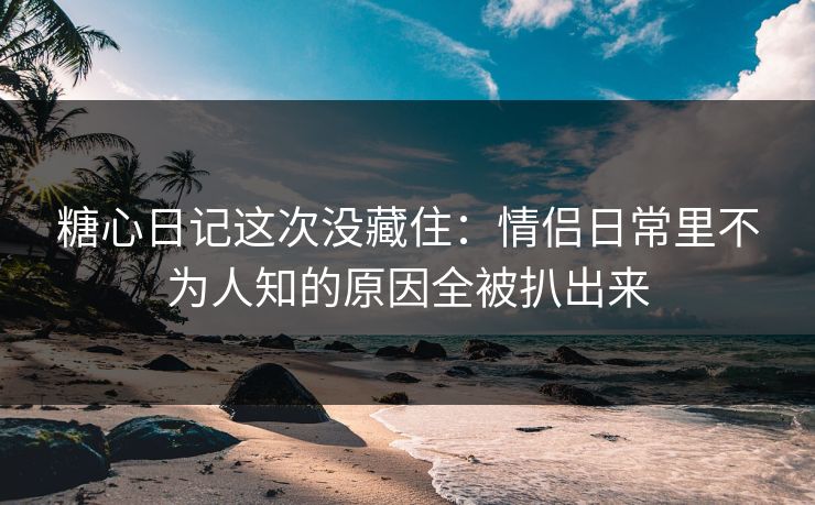 糖心日记这次没藏住：情侣日常里不为人知的原因全被扒出来