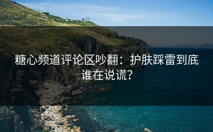糖心频道评论区吵翻：护肤踩雷到底谁在说谎？