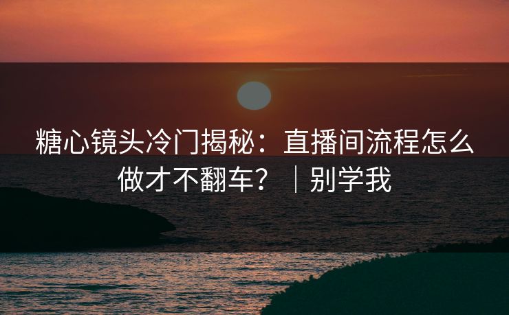 糖心镜头冷门揭秘:直播间流程怎么做才不翻车?|别学我 糖心镜头冷门揭秘:直播间流程怎么做才不翻车?|别学我