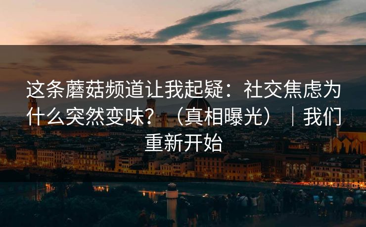 这条蘑菇频道让我起疑:社交焦虑为什么突然变味?(真相曝光)|我们重新开始 这条蘑菇频道让我起疑:社交焦虑为什么突然变味?(真相曝光)|我们重新开始