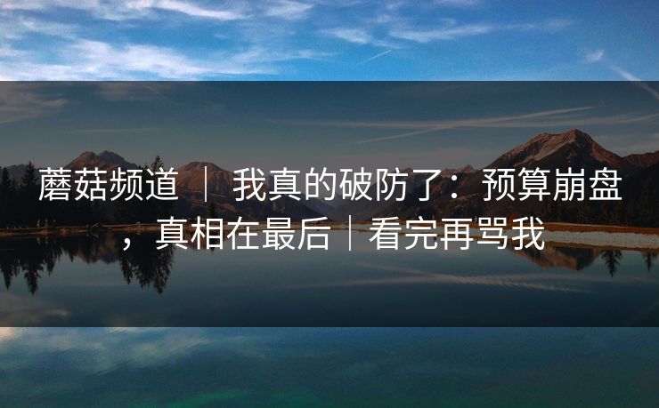 蘑菇频道 | 我真的破防了:预算崩盘,真相在最后|看完再骂我 蘑菇频道 | 我真的破防了:预算崩盘,真相在最后|看完再骂我