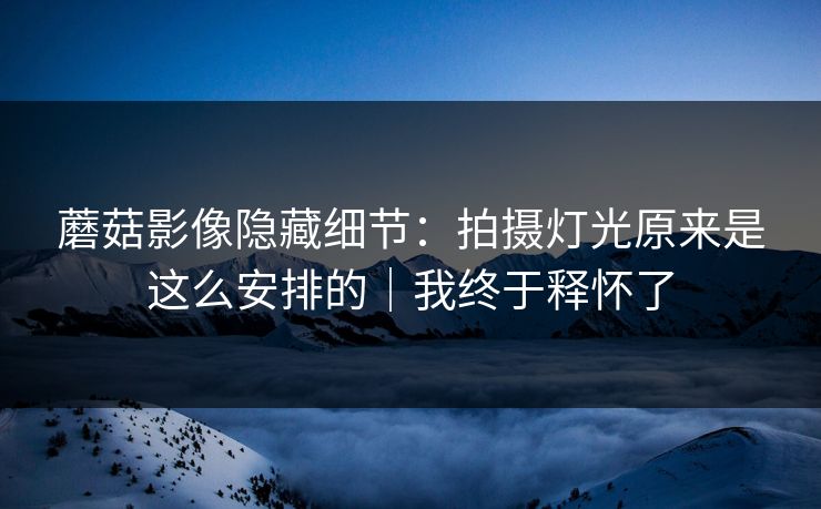 蘑菇影像隐藏细节:拍摄灯光原来是这么安排的|我终于释怀了 蘑菇影像隐藏细节:拍摄灯光原来是这么安排的|我终于释怀了