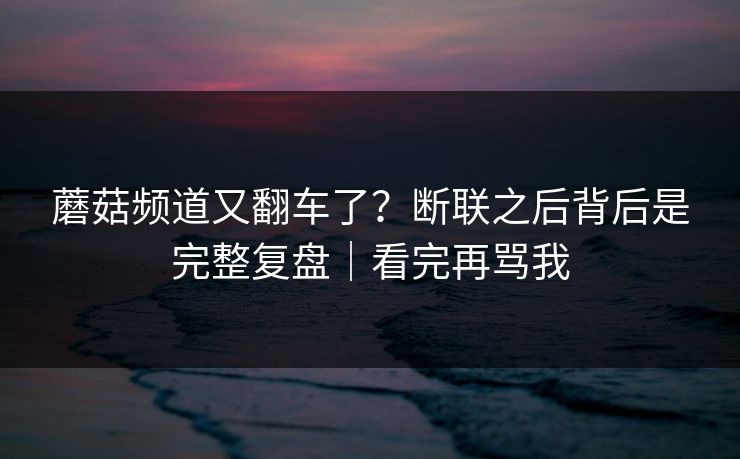 蘑菇频道又翻车了?断联之后背后是完整复盘|看完再骂我 蘑菇频道又翻车了?断联之后背后是完整复盘|看完再骂我