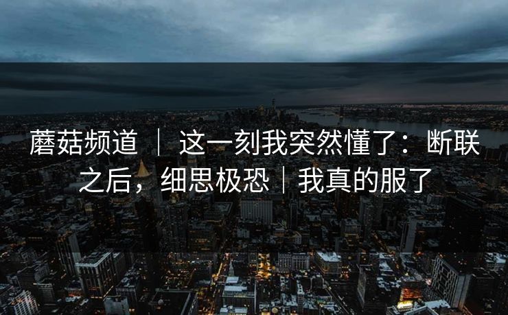 蘑菇频道 | 这一刻我突然懂了:断联之后,细思极恐|我真的服了 蘑菇频道 | 这一刻我突然懂了:断联之后,细思极恐|我真的服了