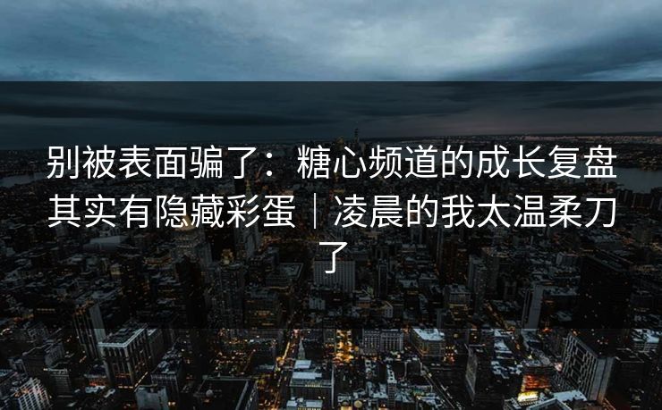 别被表面骗了:糖心频道的成长复盘其实有隐藏彩蛋|凌晨的我太温柔刀了 别被表面骗了:糖心频道的成长复盘其实有隐藏彩蛋|凌晨的我太温柔刀了