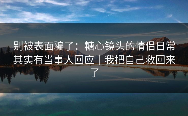 别被表面骗了：糖心镜头的情侣日常其实有当事人回应｜我把自己救回来了
