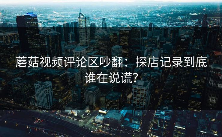 蘑菇视频评论区吵翻:探店记录到底谁在说谎? 蘑菇视频评论区吵翻:探店记录到底谁在说谎?