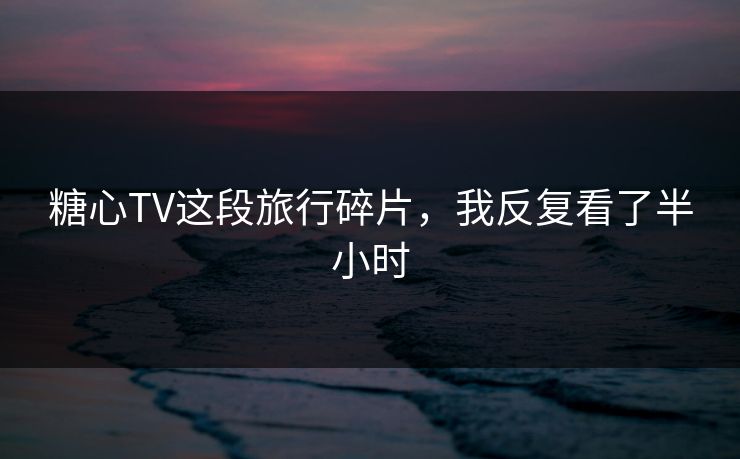 糖心TV这段旅行碎片,我反复看了半小时 糖心TV这段旅行碎片,我反复看了半小时