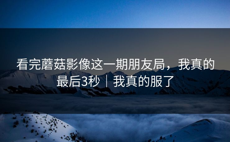看完蘑菇影像这一期朋友局,我真的最后3秒|我真的服了 看完蘑菇影像这一期朋友局,我真的最后3秒|我真的服了