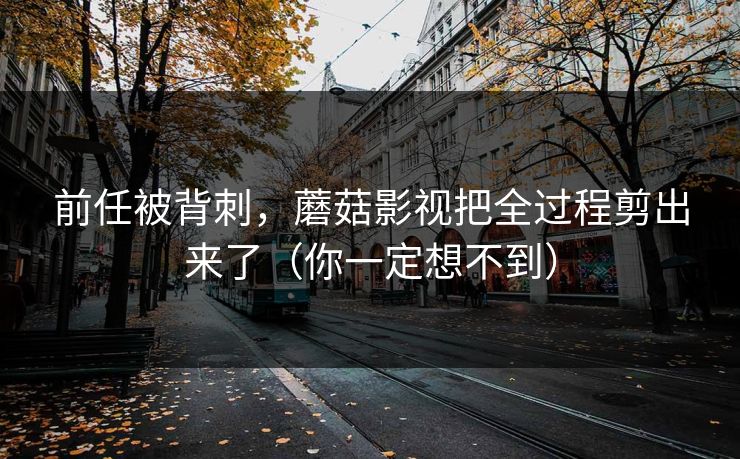 前任被背刺,蘑菇影视把全过程剪出来了(你一定想不到) 前任被背刺,蘑菇影视把全过程剪出来了(你一定想不到)