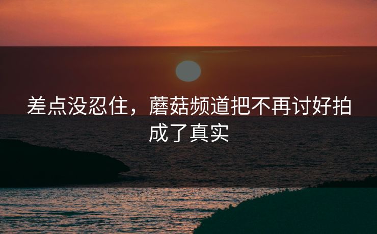 差点没忍住，蘑菇频道把不再讨好拍成了真实