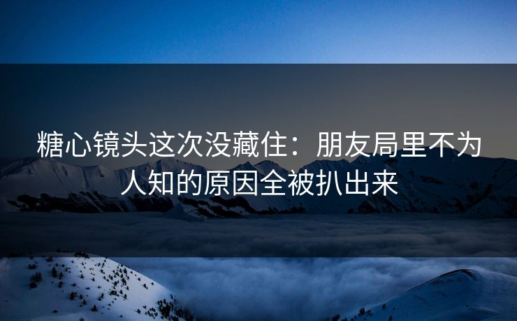 糖心镜头这次没藏住:朋友局里不为人知的原因全被扒出来 糖心镜头这次没藏住:朋友局里不为人知的原因全被扒出来