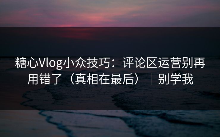 糖心Vlog小众技巧:评论区运营别再用错了(真相在最后)|别学我 糖心Vlog小众技巧:评论区运营别再用错了(真相在最后)|别学我
