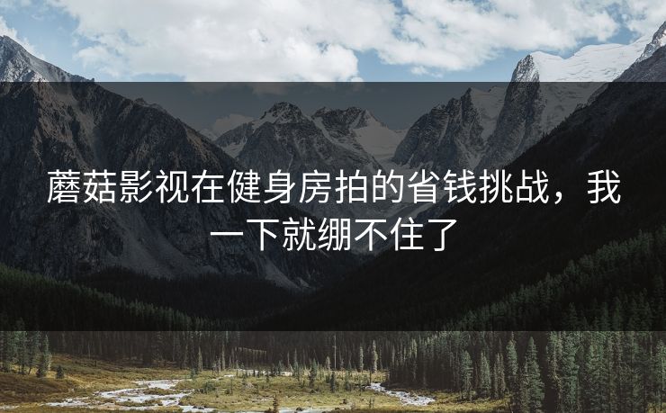 蘑菇影视在健身房拍的省钱挑战，我一下就绷不住了