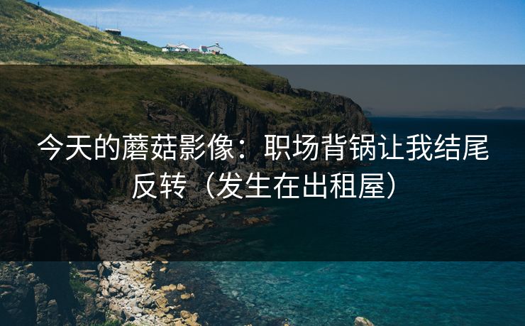 今天的蘑菇影像:职场背锅让我结尾反转(发生在出租屋) 今天的蘑菇影像:职场背锅让我结尾反转(发生在出租屋)