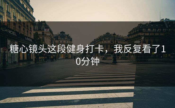 糖心镜头这段健身打卡，我反复看了10分钟