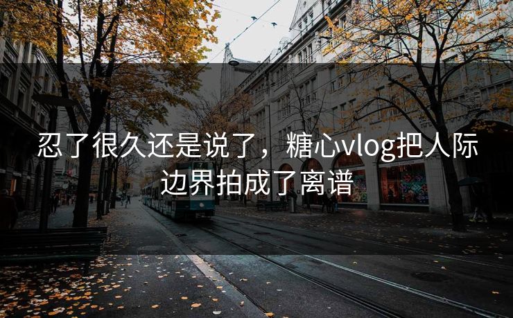 忍了很久还是说了，糖心vlog把人际边界拍成了离谱