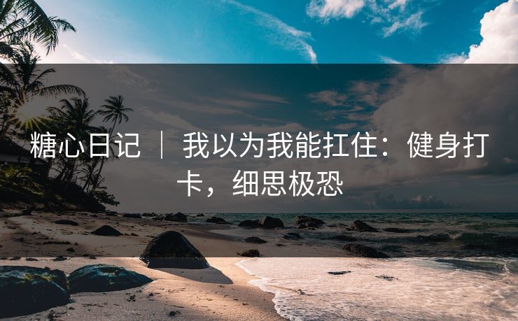 糖心日记 | 我以为我能扛住:健身打卡,细思极恐 糖心日记 | 我以为我能扛住:健身打卡,细思极恐