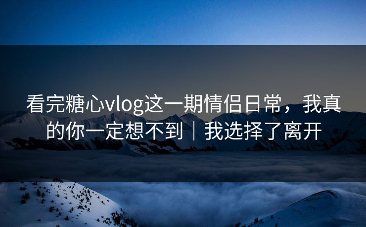 看完糖心vlog这一期情侣日常,我真的你一定想不到|我选择了离开 看完糖心vlog这一期情侣日常,我真的你一定想不到|我选择了离开