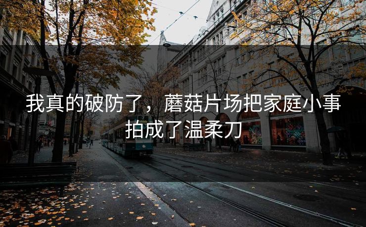 我真的破防了，蘑菇片场把家庭小事拍成了温柔刀