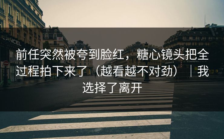 前任突然被夸到脸红,糖心镜头把全过程拍下来了(越看越不对劲)|我选择了离开 前任突然被夸到脸红,糖心镜头把全过程拍下来了(越看越不对劲)|我选择了离开