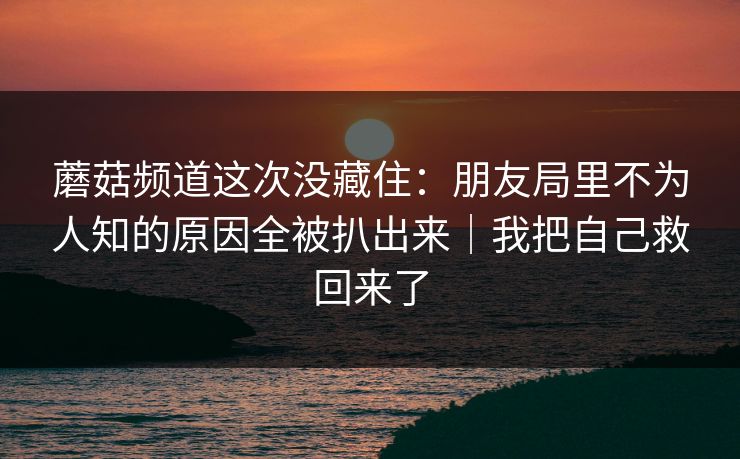 蘑菇频道这次没藏住：朋友局里不为人知的原因全被扒出来｜我把自己救回来了