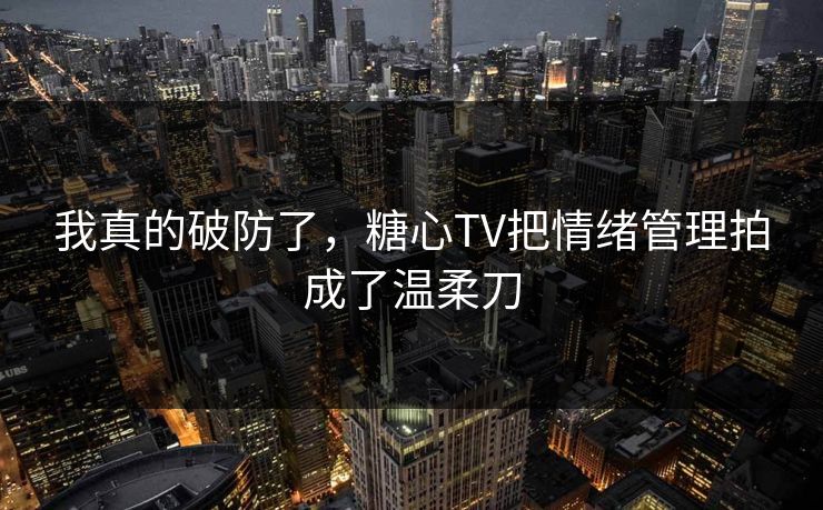我真的破防了，糖心TV把情绪管理拍成了温柔刀