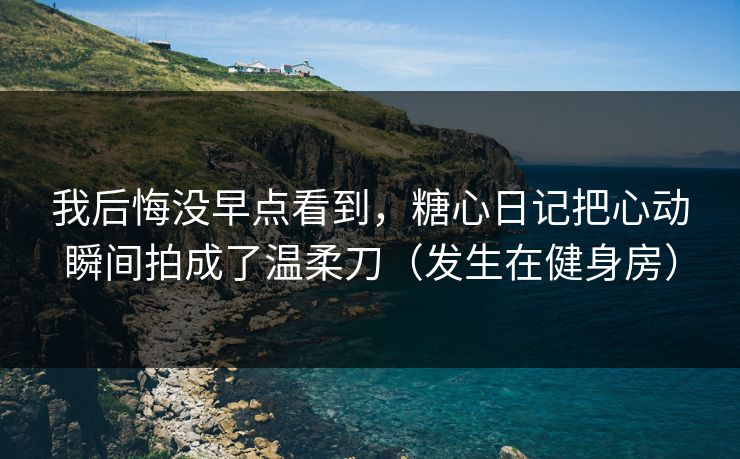 我后悔没早点看到，糖心日记把心动瞬间拍成了温柔刀（发生在健身房）
