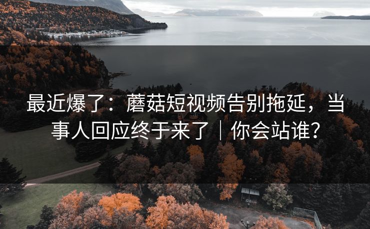 最近爆了：蘑菇短视频告别拖延，当事人回应终于来了｜你会站谁？