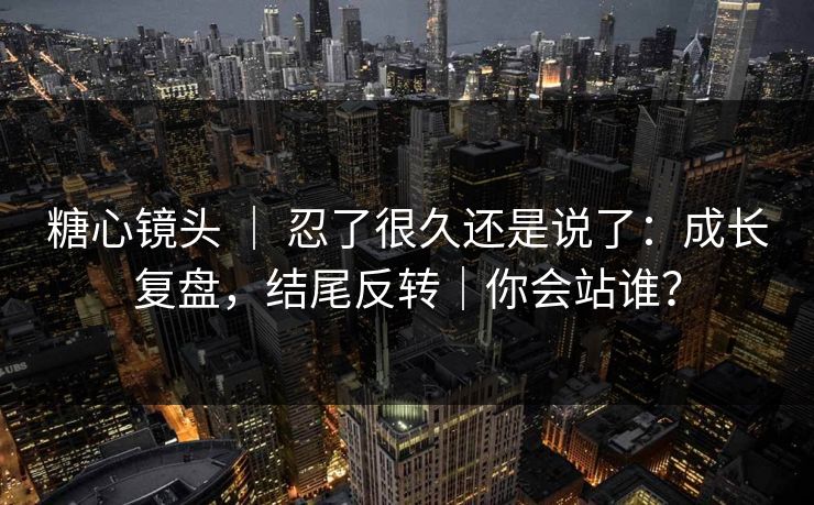 糖心镜头 ｜ 忍了很久还是说了：成长复盘，结尾反转｜你会站谁？