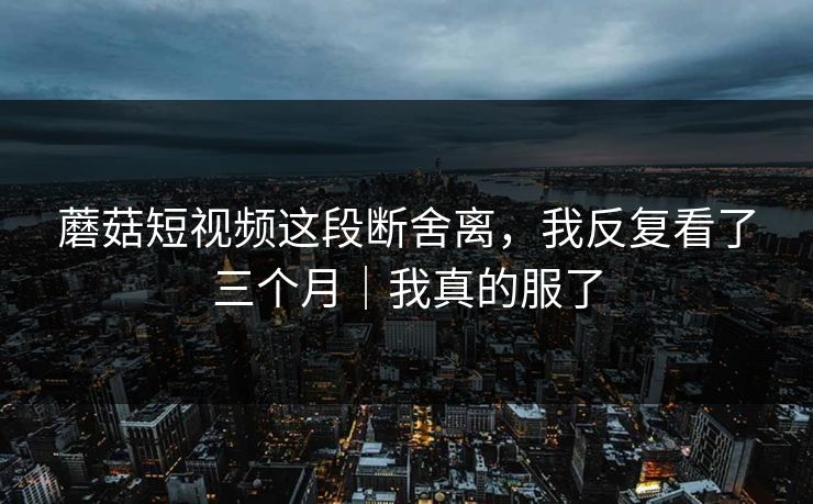 蘑菇短视频这段断舍离，我反复看了三个月｜我真的服了
