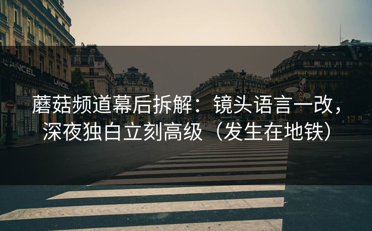 蘑菇频道幕后拆解：镜头语言一改，深夜独白立刻高级（发生在地铁）
