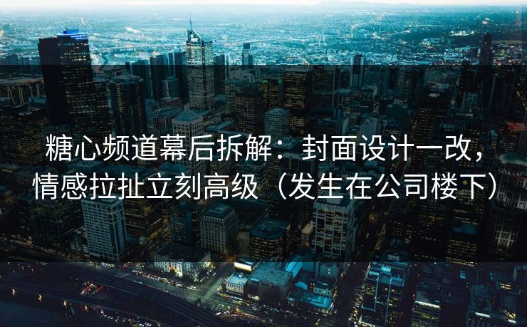 糖心频道幕后拆解：封面设计一改，情感拉扯立刻高级（发生在公司楼下）