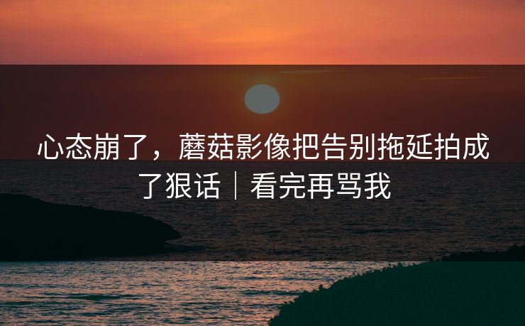 心态崩了，蘑菇影像把告别拖延拍成了狠话｜看完再骂我