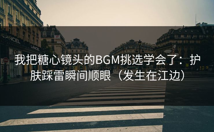 我把糖心镜头的BGM挑选学会了：护肤踩雷瞬间顺眼（发生在江边）