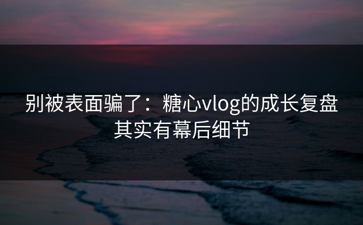 别被表面骗了：糖心vlog的成长复盘其实有幕后细节