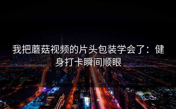 我把蘑菇视频的片头包装学会了：健身打卡瞬间顺眼
