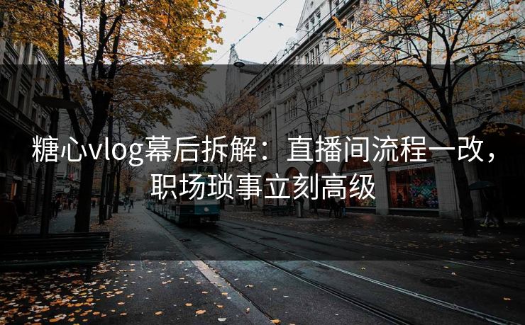 糖心vlog幕后拆解：直播间流程一改，职场琐事立刻高级